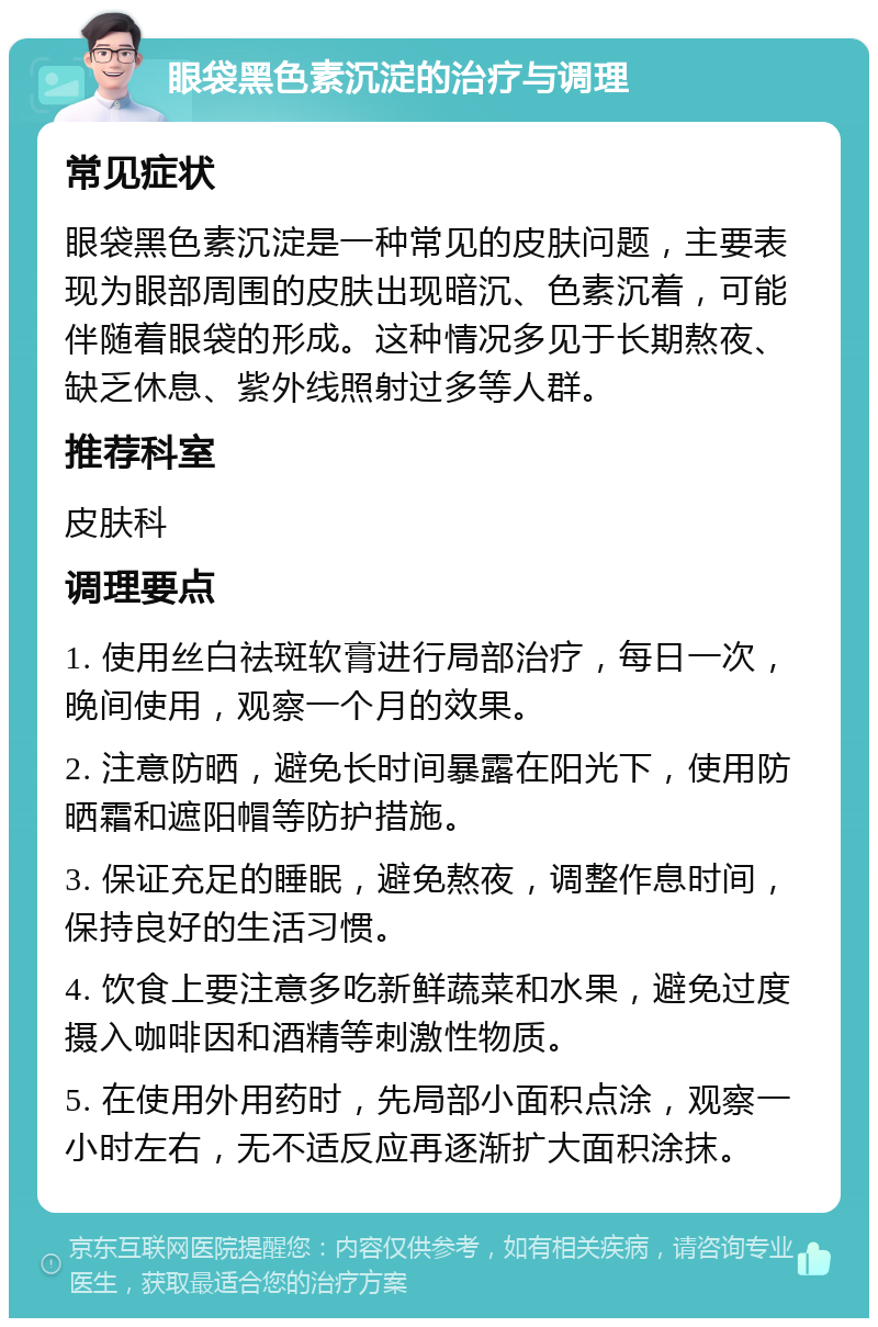 眼袋黑色素沉淀的治疗与调理 常见症状 眼袋黑色素沉淀是一种常见的皮肤问题，主要表现为眼部周围的皮肤出现暗沉、色素沉着，可能伴随着眼袋的形成。这种情况多见于长期熬夜、缺乏休息、紫外线照射过多等人群。 推荐科室 皮肤科 调理要点 1. 使用丝白祛斑软膏进行局部治疗，每日一次，晚间使用，观察一个月的效果。 2. 注意防晒，避免长时间暴露在阳光下，使用防晒霜和遮阳帽等防护措施。 3. 保证充足的睡眠，避免熬夜，调整作息时间，保持良好的生活习惯。 4. 饮食上要注意多吃新鲜蔬菜和水果，避免过度摄入咖啡因和酒精等刺激性物质。 5. 在使用外用药时，先局部小面积点涂，观察一小时左右，无不适反应再逐渐扩大面积涂抹。