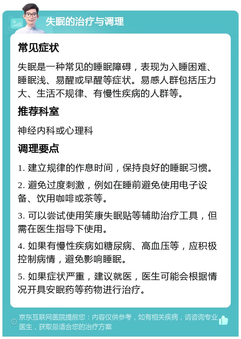 失眠的治疗与调理 常见症状 失眠是一种常见的睡眠障碍，表现为入睡困难、睡眠浅、易醒或早醒等症状。易感人群包括压力大、生活不规律、有慢性疾病的人群等。 推荐科室 神经内科或心理科 调理要点 1. 建立规律的作息时间，保持良好的睡眠习惯。 2. 避免过度刺激，例如在睡前避免使用电子设备、饮用咖啡或茶等。 3. 可以尝试使用笑康失眠贴等辅助治疗工具，但需在医生指导下使用。 4. 如果有慢性疾病如糖尿病、高血压等，应积极控制病情，避免影响睡眠。 5. 如果症状严重，建议就医，医生可能会根据情况开具安眠药等药物进行治疗。