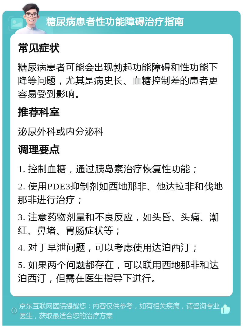 糖尿病患者性功能障碍治疗指南 常见症状 糖尿病患者可能会出现勃起功能障碍和性功能下降等问题，尤其是病史长、血糖控制差的患者更容易受到影响。 推荐科室 泌尿外科或内分泌科 调理要点 1. 控制血糖，通过胰岛素治疗恢复性功能； 2. 使用PDE3抑制剂如西地那非、他达拉非和伐地那非进行治疗； 3. 注意药物剂量和不良反应，如头昏、头痛、潮红、鼻堵、胃肠症状等； 4. 对于早泄问题，可以考虑使用达泊西汀； 5. 如果两个问题都存在，可以联用西地那非和达泊西汀，但需在医生指导下进行。