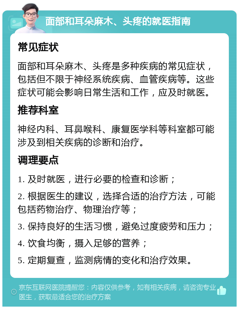 面部和耳朵麻木、头疼的就医指南 常见症状 面部和耳朵麻木、头疼是多种疾病的常见症状，包括但不限于神经系统疾病、血管疾病等。这些症状可能会影响日常生活和工作，应及时就医。 推荐科室 神经内科、耳鼻喉科、康复医学科等科室都可能涉及到相关疾病的诊断和治疗。 调理要点 1. 及时就医，进行必要的检查和诊断； 2. 根据医生的建议，选择合适的治疗方法，可能包括药物治疗、物理治疗等； 3. 保持良好的生活习惯，避免过度疲劳和压力； 4. 饮食均衡，摄入足够的营养； 5. 定期复查，监测病情的变化和治疗效果。