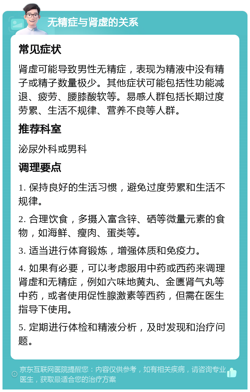 无精症与肾虚的关系 常见症状 肾虚可能导致男性无精症，表现为精液中没有精子或精子数量极少。其他症状可能包括性功能减退、疲劳、腰膝酸软等。易感人群包括长期过度劳累、生活不规律、营养不良等人群。 推荐科室 泌尿外科或男科 调理要点 1. 保持良好的生活习惯，避免过度劳累和生活不规律。 2. 合理饮食，多摄入富含锌、硒等微量元素的食物，如海鲜、瘦肉、蛋类等。 3. 适当进行体育锻炼，增强体质和免疫力。 4. 如果有必要，可以考虑服用中药或西药来调理肾虚和无精症，例如六味地黄丸、金匮肾气丸等中药，或者使用促性腺激素等西药，但需在医生指导下使用。 5. 定期进行体检和精液分析，及时发现和治疗问题。