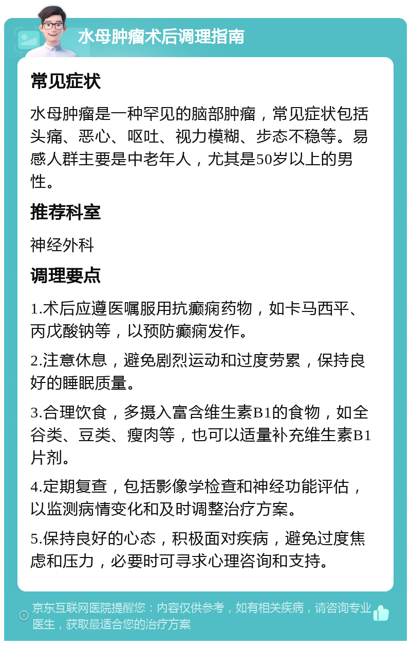 水母肿瘤术后调理指南 常见症状 水母肿瘤是一种罕见的脑部肿瘤，常见症状包括头痛、恶心、呕吐、视力模糊、步态不稳等。易感人群主要是中老年人，尤其是50岁以上的男性。 推荐科室 神经外科 调理要点 1.术后应遵医嘱服用抗癫痫药物，如卡马西平、丙戊酸钠等，以预防癫痫发作。 2.注意休息，避免剧烈运动和过度劳累，保持良好的睡眠质量。 3.合理饮食，多摄入富含维生素B1的食物，如全谷类、豆类、瘦肉等，也可以适量补充维生素B1片剂。 4.定期复查，包括影像学检查和神经功能评估，以监测病情变化和及时调整治疗方案。 5.保持良好的心态，积极面对疾病，避免过度焦虑和压力，必要时可寻求心理咨询和支持。