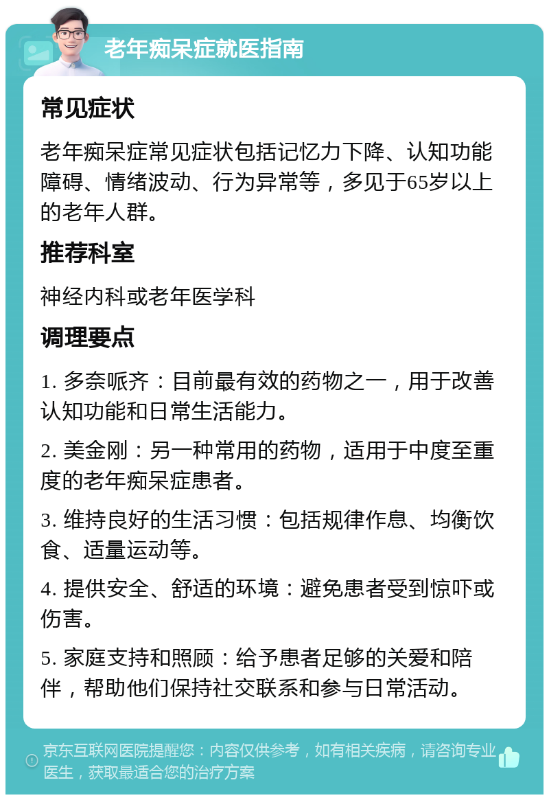 老年痴呆症就医指南 常见症状 老年痴呆症常见症状包括记忆力下降、认知功能障碍、情绪波动、行为异常等，多见于65岁以上的老年人群。 推荐科室 神经内科或老年医学科 调理要点 1. 多奈哌齐：目前最有效的药物之一，用于改善认知功能和日常生活能力。 2. 美金刚：另一种常用的药物，适用于中度至重度的老年痴呆症患者。 3. 维持良好的生活习惯：包括规律作息、均衡饮食、适量运动等。 4. 提供安全、舒适的环境：避免患者受到惊吓或伤害。 5. 家庭支持和照顾：给予患者足够的关爱和陪伴，帮助他们保持社交联系和参与日常活动。