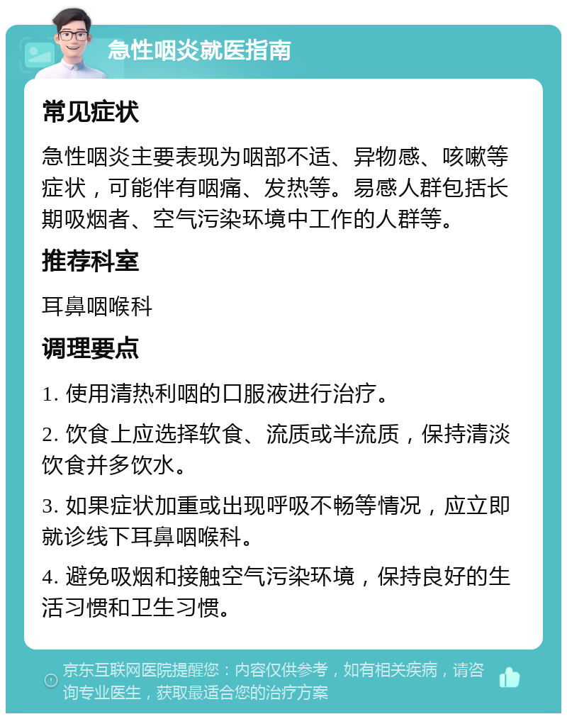 急性咽炎就医指南 常见症状 急性咽炎主要表现为咽部不适、异物感、咳嗽等症状，可能伴有咽痛、发热等。易感人群包括长期吸烟者、空气污染环境中工作的人群等。 推荐科室 耳鼻咽喉科 调理要点 1. 使用清热利咽的口服液进行治疗。 2. 饮食上应选择软食、流质或半流质，保持清淡饮食并多饮水。 3. 如果症状加重或出现呼吸不畅等情况，应立即就诊线下耳鼻咽喉科。 4. 避免吸烟和接触空气污染环境，保持良好的生活习惯和卫生习惯。