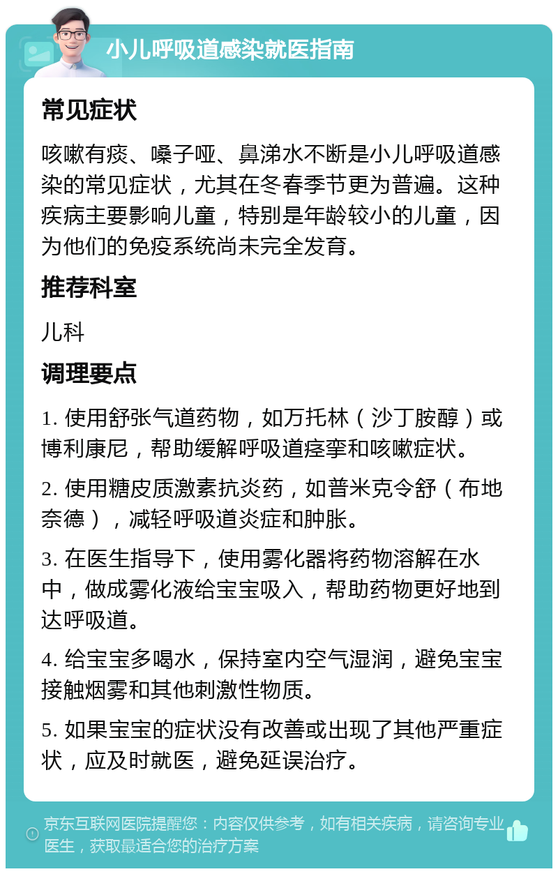 小儿呼吸道感染就医指南 常见症状 咳嗽有痰、嗓子哑、鼻涕水不断是小儿呼吸道感染的常见症状，尤其在冬春季节更为普遍。这种疾病主要影响儿童，特别是年龄较小的儿童，因为他们的免疫系统尚未完全发育。 推荐科室 儿科 调理要点 1. 使用舒张气道药物，如万托林（沙丁胺醇）或博利康尼，帮助缓解呼吸道痉挛和咳嗽症状。 2. 使用糖皮质激素抗炎药，如普米克令舒（布地奈德），减轻呼吸道炎症和肿胀。 3. 在医生指导下，使用雾化器将药物溶解在水中，做成雾化液给宝宝吸入，帮助药物更好地到达呼吸道。 4. 给宝宝多喝水，保持室内空气湿润，避免宝宝接触烟雾和其他刺激性物质。 5. 如果宝宝的症状没有改善或出现了其他严重症状，应及时就医，避免延误治疗。