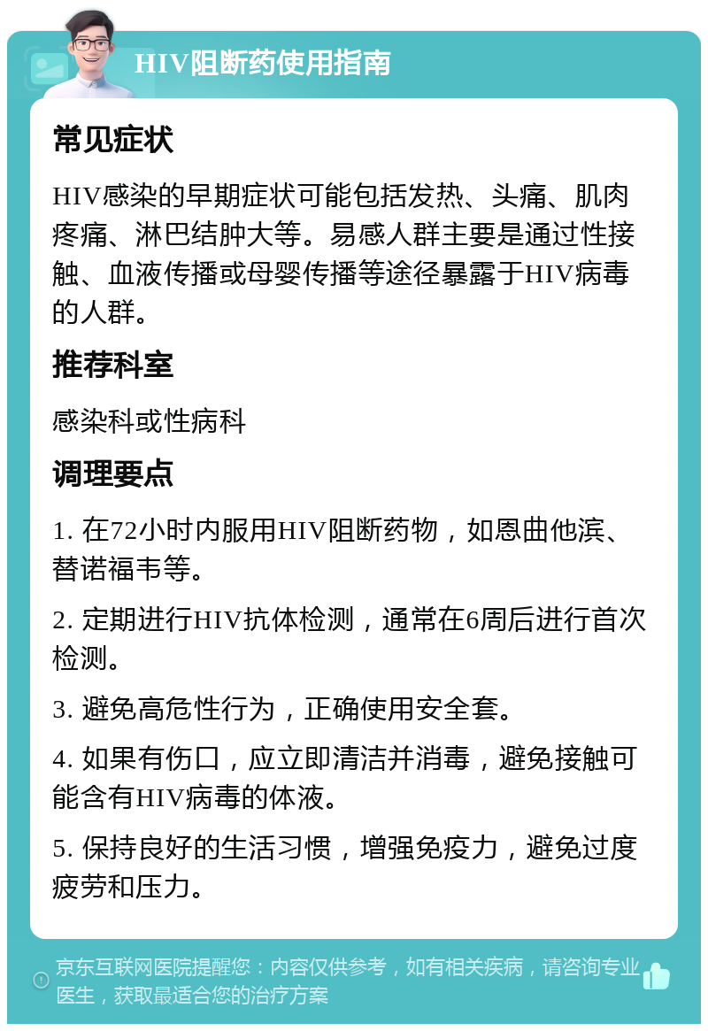 HIV阻断药使用指南 常见症状 HIV感染的早期症状可能包括发热、头痛、肌肉疼痛、淋巴结肿大等。易感人群主要是通过性接触、血液传播或母婴传播等途径暴露于HIV病毒的人群。 推荐科室 感染科或性病科 调理要点 1. 在72小时内服用HIV阻断药物，如恩曲他滨、替诺福韦等。 2. 定期进行HIV抗体检测，通常在6周后进行首次检测。 3. 避免高危性行为，正确使用安全套。 4. 如果有伤口，应立即清洁并消毒，避免接触可能含有HIV病毒的体液。 5. 保持良好的生活习惯，增强免疫力，避免过度疲劳和压力。