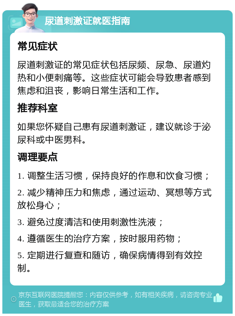 尿道刺激证就医指南 常见症状 尿道刺激证的常见症状包括尿频、尿急、尿道灼热和小便刺痛等。这些症状可能会导致患者感到焦虑和沮丧，影响日常生活和工作。 推荐科室 如果您怀疑自己患有尿道刺激证，建议就诊于泌尿科或中医男科。 调理要点 1. 调整生活习惯，保持良好的作息和饮食习惯； 2. 减少精神压力和焦虑，通过运动、冥想等方式放松身心； 3. 避免过度清洁和使用刺激性洗液； 4. 遵循医生的治疗方案，按时服用药物； 5. 定期进行复查和随访，确保病情得到有效控制。