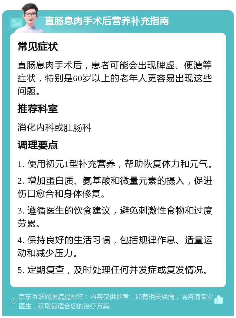 直肠息肉手术后营养补充指南 常见症状 直肠息肉手术后，患者可能会出现脾虚、便溏等症状，特别是60岁以上的老年人更容易出现这些问题。 推荐科室 消化内科或肛肠科 调理要点 1. 使用初元1型补充营养，帮助恢复体力和元气。 2. 增加蛋白质、氨基酸和微量元素的摄入，促进伤口愈合和身体修复。 3. 遵循医生的饮食建议，避免刺激性食物和过度劳累。 4. 保持良好的生活习惯，包括规律作息、适量运动和减少压力。 5. 定期复查，及时处理任何并发症或复发情况。