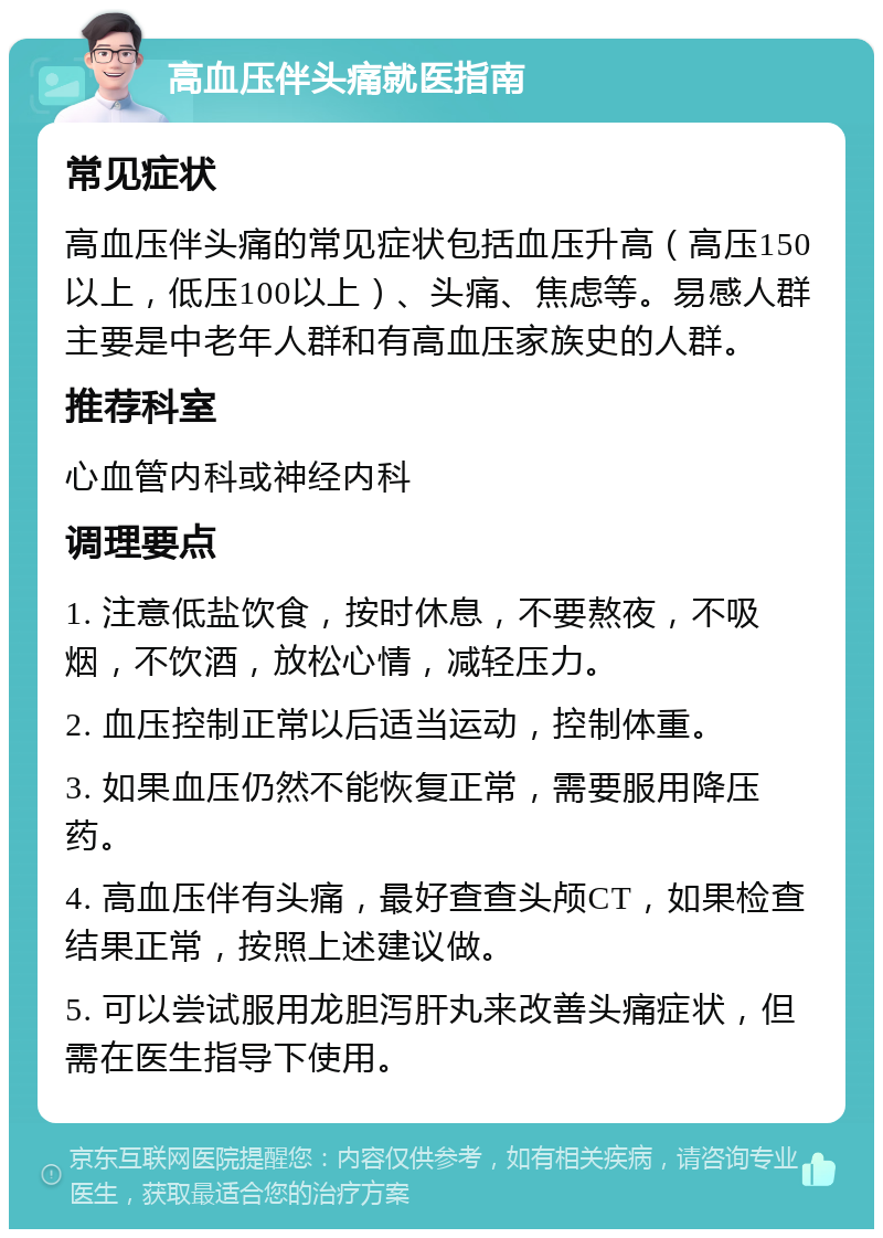 高血压伴头痛就医指南 常见症状 高血压伴头痛的常见症状包括血压升高（高压150以上，低压100以上）、头痛、焦虑等。易感人群主要是中老年人群和有高血压家族史的人群。 推荐科室 心血管内科或神经内科 调理要点 1. 注意低盐饮食，按时休息，不要熬夜，不吸烟，不饮酒，放松心情，减轻压力。 2. 血压控制正常以后适当运动，控制体重。 3. 如果血压仍然不能恢复正常，需要服用降压药。 4. 高血压伴有头痛，最好查查头颅CT，如果检查结果正常，按照上述建议做。 5. 可以尝试服用龙胆泻肝丸来改善头痛症状，但需在医生指导下使用。