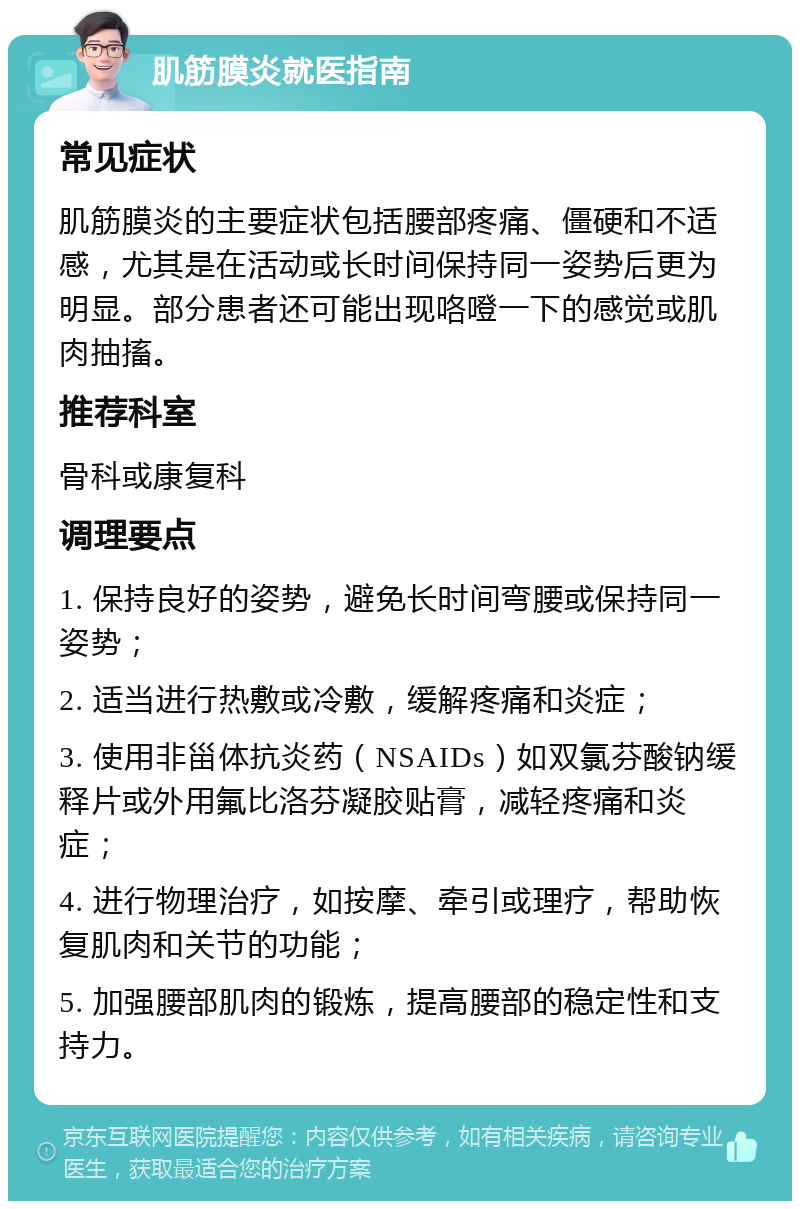 肌筋膜炎就医指南 常见症状 肌筋膜炎的主要症状包括腰部疼痛、僵硬和不适感，尤其是在活动或长时间保持同一姿势后更为明显。部分患者还可能出现咯噔一下的感觉或肌肉抽搐。 推荐科室 骨科或康复科 调理要点 1. 保持良好的姿势，避免长时间弯腰或保持同一姿势； 2. 适当进行热敷或冷敷，缓解疼痛和炎症； 3. 使用非甾体抗炎药（NSAIDs）如双氯芬酸钠缓释片或外用氟比洛芬凝胶贴膏，减轻疼痛和炎症； 4. 进行物理治疗，如按摩、牵引或理疗，帮助恢复肌肉和关节的功能； 5. 加强腰部肌肉的锻炼，提高腰部的稳定性和支持力。