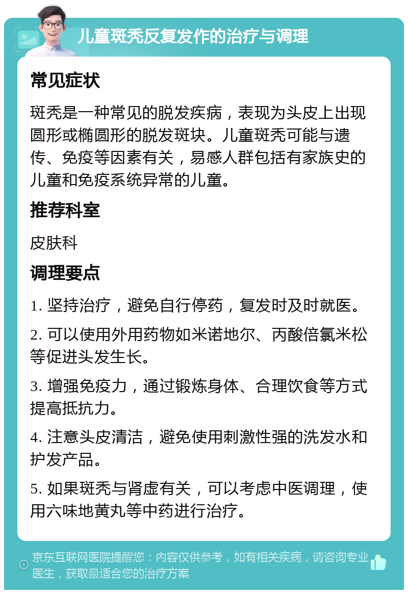 儿童斑秃反复发作的治疗与调理 常见症状 斑秃是一种常见的脱发疾病，表现为头皮上出现圆形或椭圆形的脱发斑块。儿童斑秃可能与遗传、免疫等因素有关，易感人群包括有家族史的儿童和免疫系统异常的儿童。 推荐科室 皮肤科 调理要点 1. 坚持治疗，避免自行停药，复发时及时就医。 2. 可以使用外用药物如米诺地尔、丙酸倍氯米松等促进头发生长。 3. 增强免疫力，通过锻炼身体、合理饮食等方式提高抵抗力。 4. 注意头皮清洁，避免使用刺激性强的洗发水和护发产品。 5. 如果斑秃与肾虚有关，可以考虑中医调理，使用六味地黄丸等中药进行治疗。