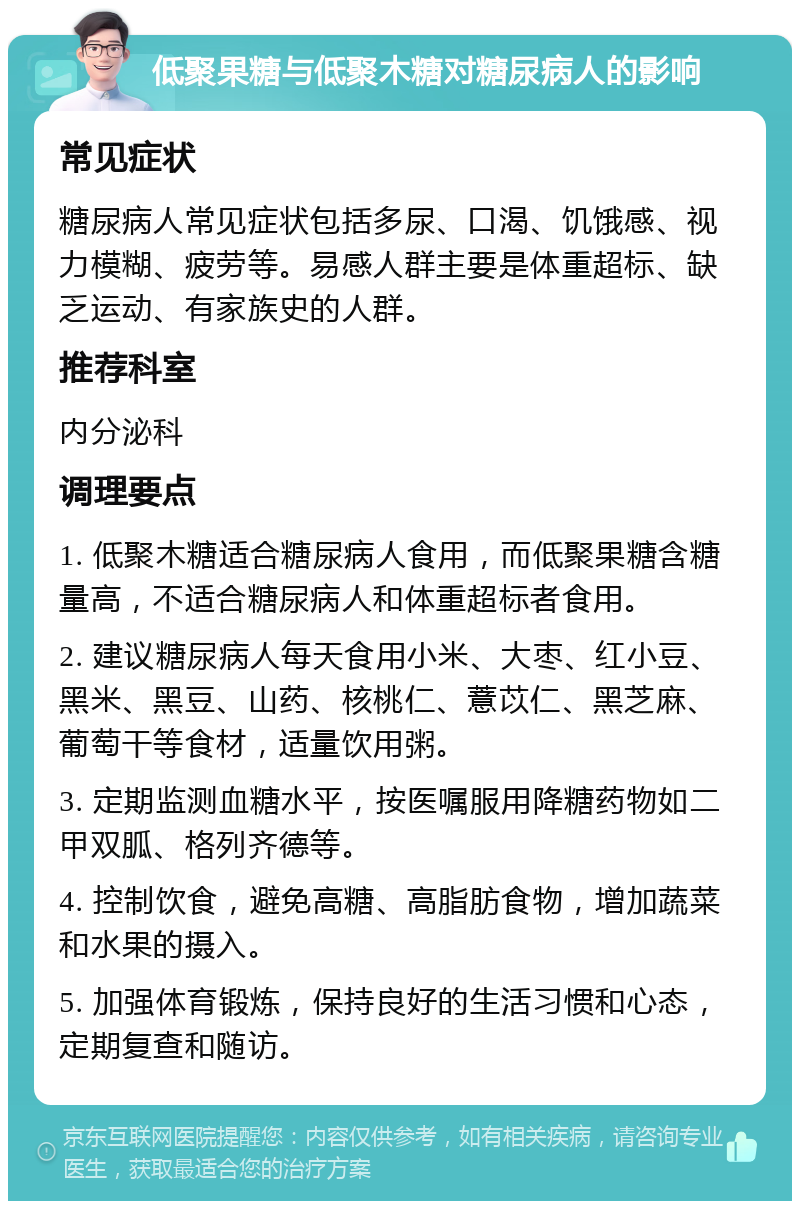 低聚果糖与低聚木糖对糖尿病人的影响 常见症状 糖尿病人常见症状包括多尿、口渴、饥饿感、视力模糊、疲劳等。易感人群主要是体重超标、缺乏运动、有家族史的人群。 推荐科室 内分泌科 调理要点 1. 低聚木糖适合糖尿病人食用，而低聚果糖含糖量高，不适合糖尿病人和体重超标者食用。 2. 建议糖尿病人每天食用小米、大枣、红小豆、黑米、黑豆、山药、核桃仁、薏苡仁、黑芝麻、葡萄干等食材，适量饮用粥。 3. 定期监测血糖水平，按医嘱服用降糖药物如二甲双胍、格列齐德等。 4. 控制饮食，避免高糖、高脂肪食物，增加蔬菜和水果的摄入。 5. 加强体育锻炼，保持良好的生活习惯和心态，定期复查和随访。