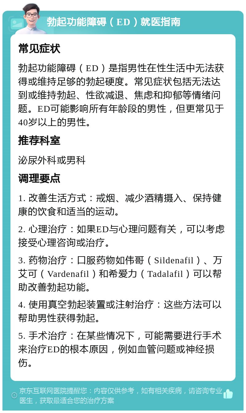 勃起功能障碍（ED）就医指南 常见症状 勃起功能障碍（ED）是指男性在性生活中无法获得或维持足够的勃起硬度。常见症状包括无法达到或维持勃起、性欲减退、焦虑和抑郁等情绪问题。ED可能影响所有年龄段的男性，但更常见于40岁以上的男性。 推荐科室 泌尿外科或男科 调理要点 1. 改善生活方式：戒烟、减少酒精摄入、保持健康的饮食和适当的运动。 2. 心理治疗：如果ED与心理问题有关，可以考虑接受心理咨询或治疗。 3. 药物治疗：口服药物如伟哥（Sildenafil）、万艾可（Vardenafil）和希爱力（Tadalafil）可以帮助改善勃起功能。 4. 使用真空勃起装置或注射治疗：这些方法可以帮助男性获得勃起。 5. 手术治疗：在某些情况下，可能需要进行手术来治疗ED的根本原因，例如血管问题或神经损伤。