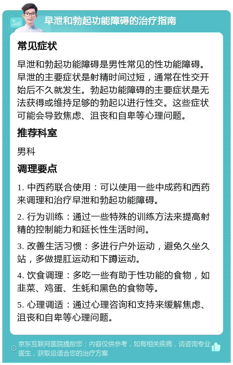 早泄和勃起功能障碍的治疗指南 常见症状 早泄和勃起功能障碍是男性常见的性功能障碍。早泄的主要症状是射精时间过短，通常在性交开始后不久就发生。勃起功能障碍的主要症状是无法获得或维持足够的勃起以进行性交。这些症状可能会导致焦虑、沮丧和自卑等心理问题。 推荐科室 男科 调理要点 1. 中西药联合使用：可以使用一些中成药和西药来调理和治疗早泄和勃起功能障碍。 2. 行为训练：通过一些特殊的训练方法来提高射精的控制能力和延长性生活时间。 3. 改善生活习惯：多进行户外运动，避免久坐久站，多做提肛运动和下蹲运动。 4. 饮食调理：多吃一些有助于性功能的食物，如韭菜、鸡蛋、生蚝和黑色的食物等。 5. 心理调适：通过心理咨询和支持来缓解焦虑、沮丧和自卑等心理问题。