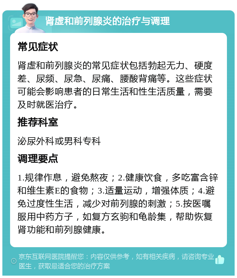 肾虚和前列腺炎的治疗与调理 常见症状 肾虚和前列腺炎的常见症状包括勃起无力、硬度差、尿频、尿急、尿痛、腰酸背痛等。这些症状可能会影响患者的日常生活和性生活质量，需要及时就医治疗。 推荐科室 泌尿外科或男科专科 调理要点 1.规律作息，避免熬夜；2.健康饮食，多吃富含锌和维生素E的食物；3.适量运动，增强体质；4.避免过度性生活，减少对前列腺的刺激；5.按医嘱服用中药方子，如复方玄驹和龟龄集，帮助恢复肾功能和前列腺健康。