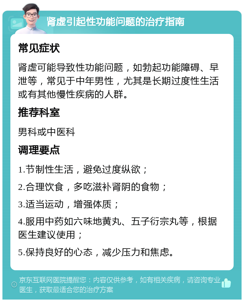 肾虚引起性功能问题的治疗指南 常见症状 肾虚可能导致性功能问题，如勃起功能障碍、早泄等，常见于中年男性，尤其是长期过度性生活或有其他慢性疾病的人群。 推荐科室 男科或中医科 调理要点 1.节制性生活，避免过度纵欲； 2.合理饮食，多吃滋补肾阴的食物； 3.适当运动，增强体质； 4.服用中药如六味地黄丸、五子衍宗丸等，根据医生建议使用； 5.保持良好的心态，减少压力和焦虑。