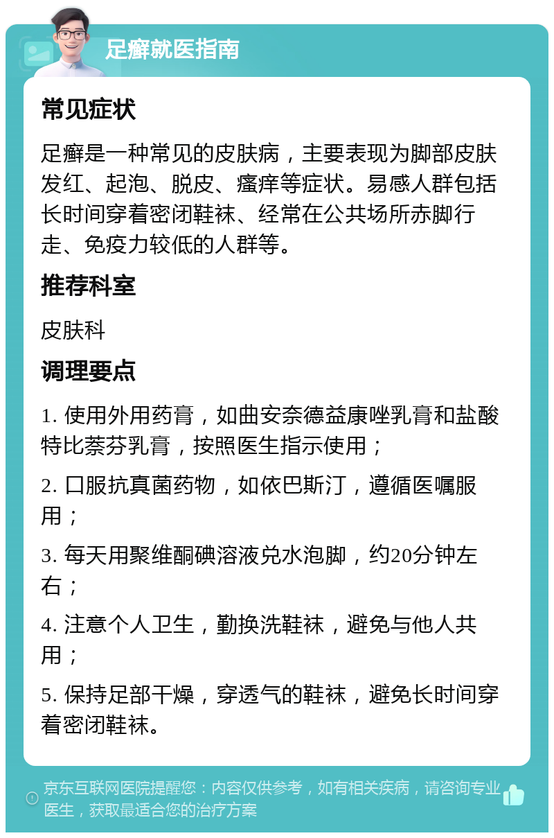 足癣就医指南 常见症状 足癣是一种常见的皮肤病，主要表现为脚部皮肤发红、起泡、脱皮、瘙痒等症状。易感人群包括长时间穿着密闭鞋袜、经常在公共场所赤脚行走、免疫力较低的人群等。 推荐科室 皮肤科 调理要点 1. 使用外用药膏，如曲安奈德益康唑乳膏和盐酸特比萘芬乳膏，按照医生指示使用； 2. 口服抗真菌药物，如依巴斯汀，遵循医嘱服用； 3. 每天用聚维酮碘溶液兑水泡脚，约20分钟左右； 4. 注意个人卫生，勤换洗鞋袜，避免与他人共用； 5. 保持足部干燥，穿透气的鞋袜，避免长时间穿着密闭鞋袜。