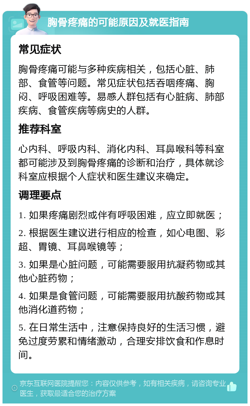 胸骨疼痛的可能原因及就医指南 常见症状 胸骨疼痛可能与多种疾病相关，包括心脏、肺部、食管等问题。常见症状包括吞咽疼痛、胸闷、呼吸困难等。易感人群包括有心脏病、肺部疾病、食管疾病等病史的人群。 推荐科室 心内科、呼吸内科、消化内科、耳鼻喉科等科室都可能涉及到胸骨疼痛的诊断和治疗，具体就诊科室应根据个人症状和医生建议来确定。 调理要点 1. 如果疼痛剧烈或伴有呼吸困难，应立即就医； 2. 根据医生建议进行相应的检查，如心电图、彩超、胃镜、耳鼻喉镜等； 3. 如果是心脏问题，可能需要服用抗凝药物或其他心脏药物； 4. 如果是食管问题，可能需要服用抗酸药物或其他消化道药物； 5. 在日常生活中，注意保持良好的生活习惯，避免过度劳累和情绪激动，合理安排饮食和作息时间。