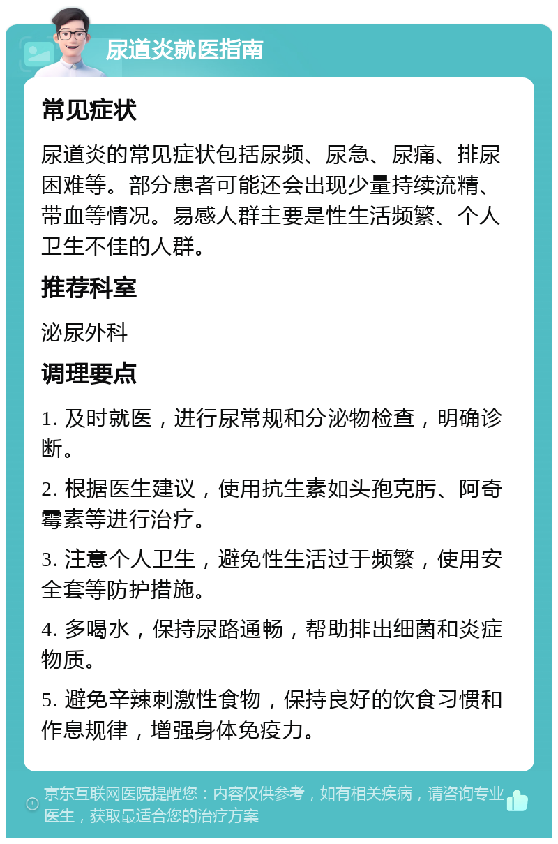 尿道炎就医指南 常见症状 尿道炎的常见症状包括尿频、尿急、尿痛、排尿困难等。部分患者可能还会出现少量持续流精、带血等情况。易感人群主要是性生活频繁、个人卫生不佳的人群。 推荐科室 泌尿外科 调理要点 1. 及时就医，进行尿常规和分泌物检查，明确诊断。 2. 根据医生建议，使用抗生素如头孢克肟、阿奇霉素等进行治疗。 3. 注意个人卫生，避免性生活过于频繁，使用安全套等防护措施。 4. 多喝水，保持尿路通畅，帮助排出细菌和炎症物质。 5. 避免辛辣刺激性食物，保持良好的饮食习惯和作息规律，增强身体免疫力。