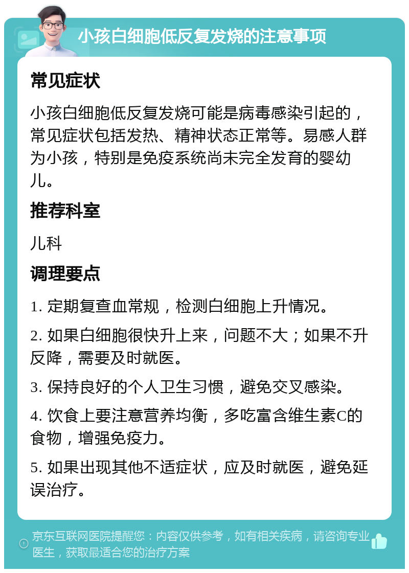 小孩白细胞低反复发烧的注意事项 常见症状 小孩白细胞低反复发烧可能是病毒感染引起的，常见症状包括发热、精神状态正常等。易感人群为小孩，特别是免疫系统尚未完全发育的婴幼儿。 推荐科室 儿科 调理要点 1. 定期复查血常规，检测白细胞上升情况。 2. 如果白细胞很快升上来，问题不大；如果不升反降，需要及时就医。 3. 保持良好的个人卫生习惯，避免交叉感染。 4. 饮食上要注意营养均衡，多吃富含维生素C的食物，增强免疫力。 5. 如果出现其他不适症状，应及时就医，避免延误治疗。