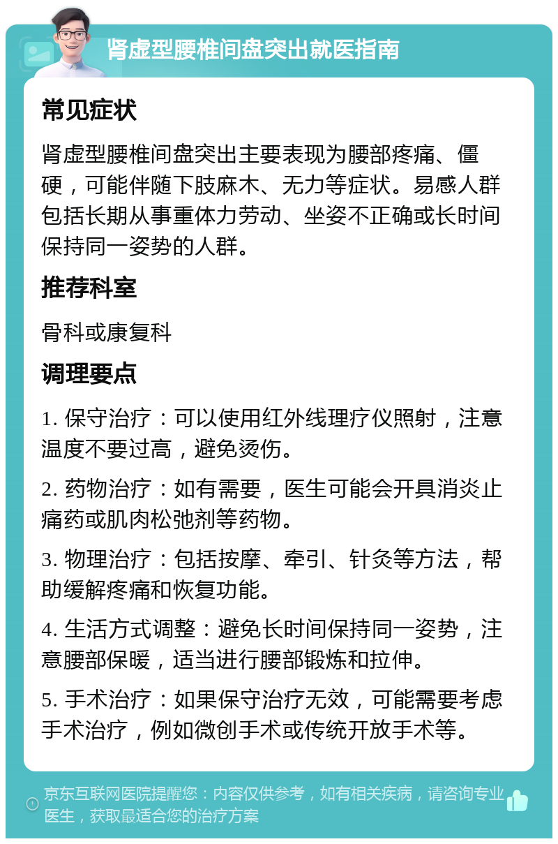 肾虚型腰椎间盘突出就医指南 常见症状 肾虚型腰椎间盘突出主要表现为腰部疼痛、僵硬，可能伴随下肢麻木、无力等症状。易感人群包括长期从事重体力劳动、坐姿不正确或长时间保持同一姿势的人群。 推荐科室 骨科或康复科 调理要点 1. 保守治疗：可以使用红外线理疗仪照射，注意温度不要过高，避免烫伤。 2. 药物治疗：如有需要，医生可能会开具消炎止痛药或肌肉松弛剂等药物。 3. 物理治疗：包括按摩、牵引、针灸等方法，帮助缓解疼痛和恢复功能。 4. 生活方式调整：避免长时间保持同一姿势，注意腰部保暖，适当进行腰部锻炼和拉伸。 5. 手术治疗：如果保守治疗无效，可能需要考虑手术治疗，例如微创手术或传统开放手术等。