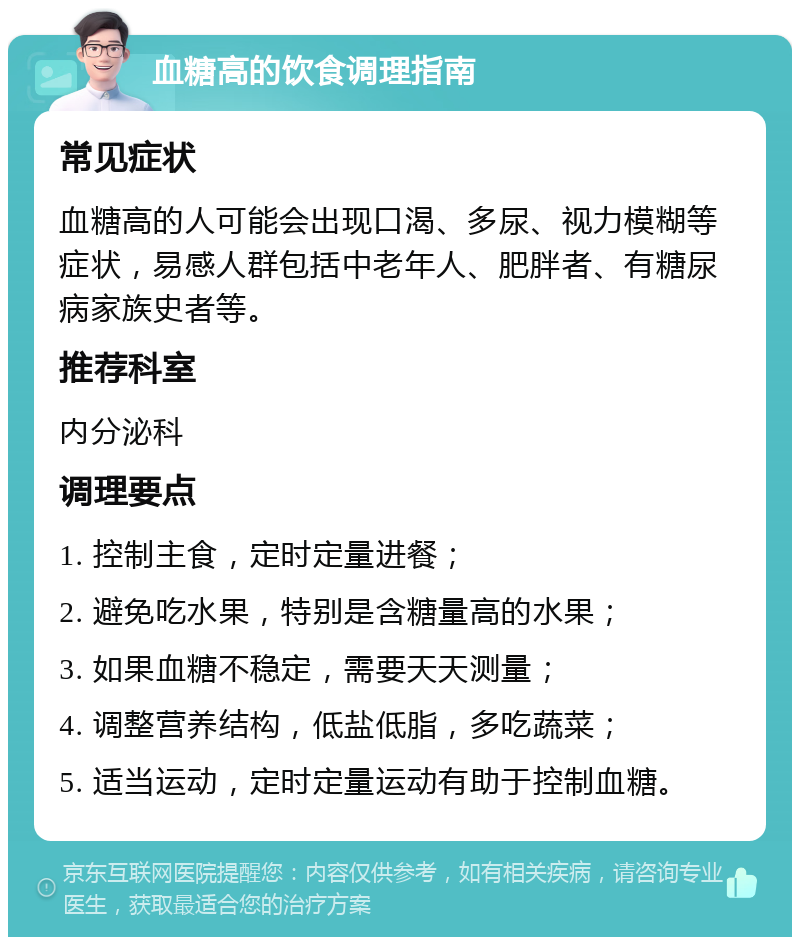 血糖高的饮食调理指南 常见症状 血糖高的人可能会出现口渴、多尿、视力模糊等症状，易感人群包括中老年人、肥胖者、有糖尿病家族史者等。 推荐科室 内分泌科 调理要点 1. 控制主食，定时定量进餐； 2. 避免吃水果，特别是含糖量高的水果； 3. 如果血糖不稳定，需要天天测量； 4. 调整营养结构，低盐低脂，多吃蔬菜； 5. 适当运动，定时定量运动有助于控制血糖。