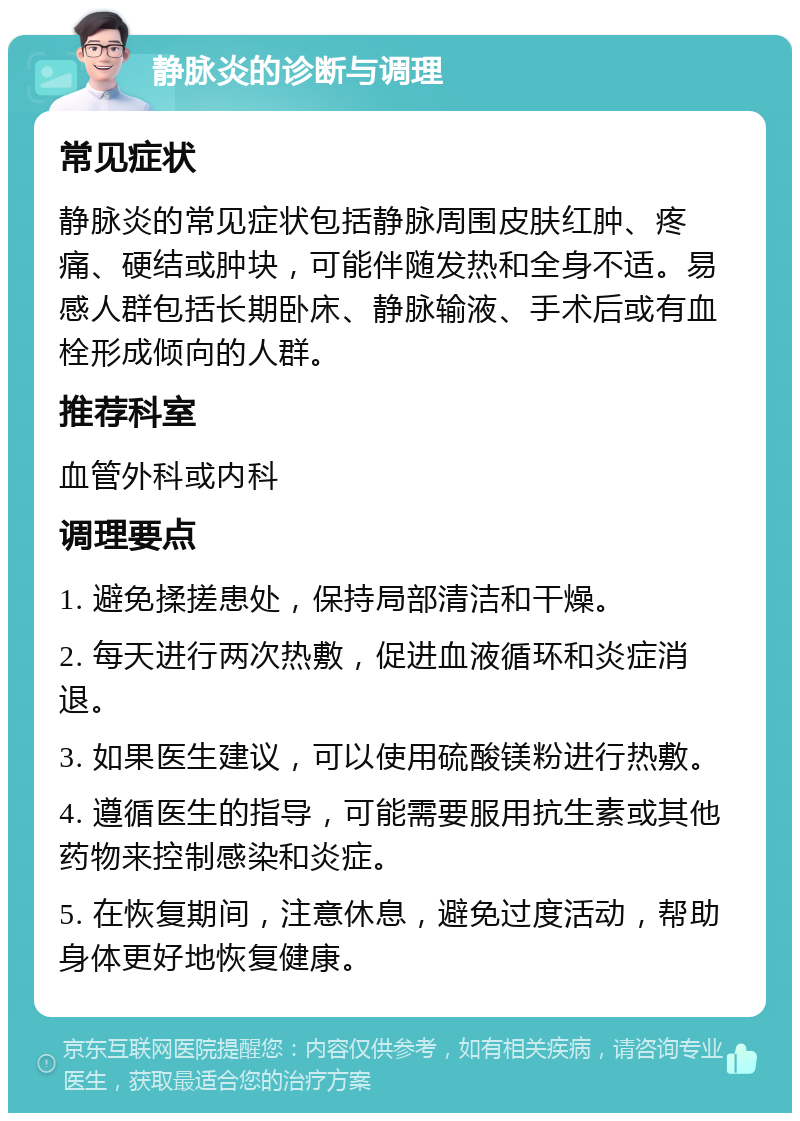 静脉炎的诊断与调理 常见症状 静脉炎的常见症状包括静脉周围皮肤红肿、疼痛、硬结或肿块，可能伴随发热和全身不适。易感人群包括长期卧床、静脉输液、手术后或有血栓形成倾向的人群。 推荐科室 血管外科或内科 调理要点 1. 避免揉搓患处，保持局部清洁和干燥。 2. 每天进行两次热敷，促进血液循环和炎症消退。 3. 如果医生建议，可以使用硫酸镁粉进行热敷。 4. 遵循医生的指导，可能需要服用抗生素或其他药物来控制感染和炎症。 5. 在恢复期间，注意休息，避免过度活动，帮助身体更好地恢复健康。