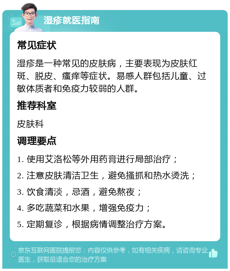 湿疹就医指南 常见症状 湿疹是一种常见的皮肤病，主要表现为皮肤红斑、脱皮、瘙痒等症状。易感人群包括儿童、过敏体质者和免疫力较弱的人群。 推荐科室 皮肤科 调理要点 1. 使用艾洛松等外用药膏进行局部治疗； 2. 注意皮肤清洁卫生，避免搔抓和热水烫洗； 3. 饮食清淡，忌酒，避免熬夜； 4. 多吃蔬菜和水果，增强免疫力； 5. 定期复诊，根据病情调整治疗方案。