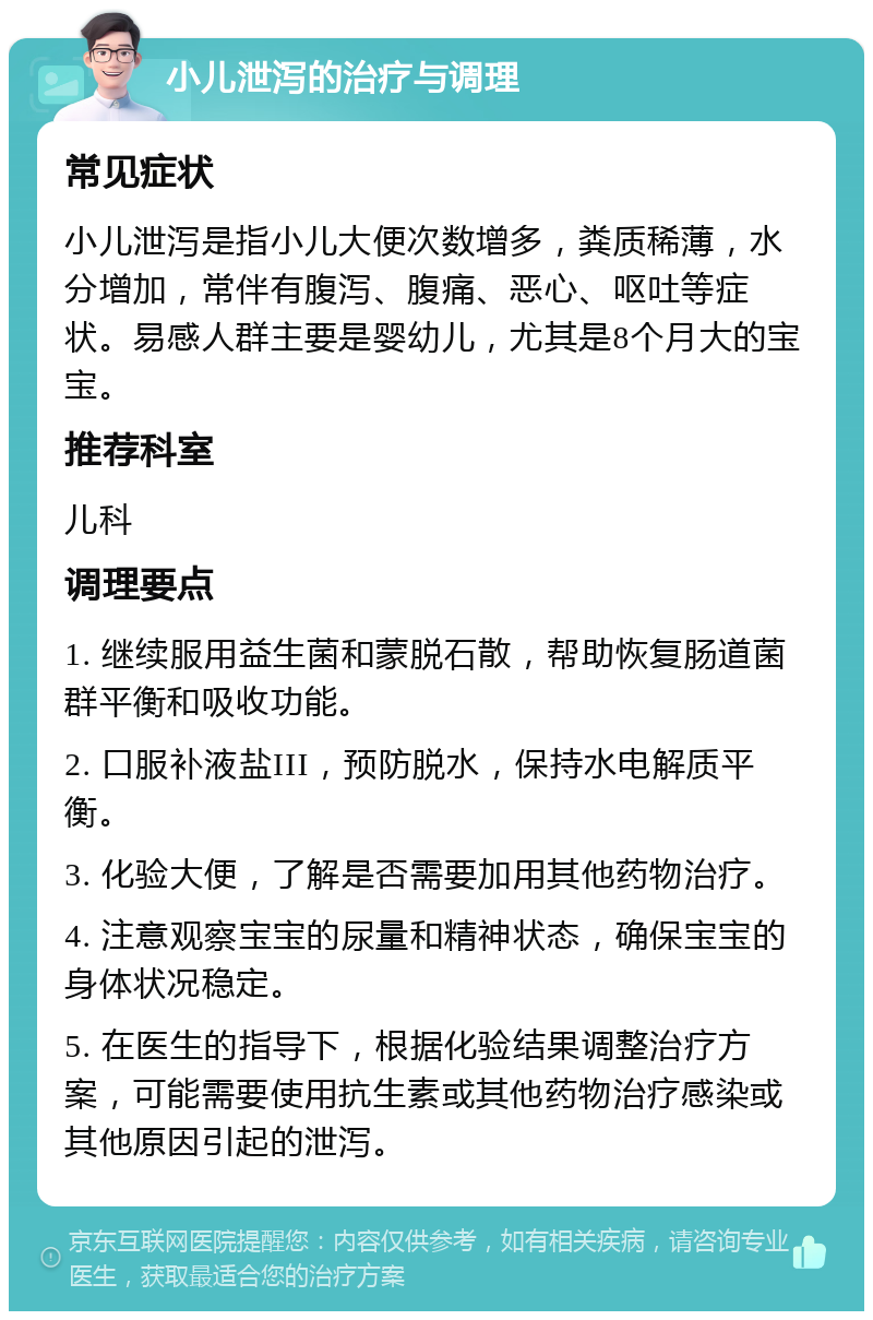 小儿泄泻的治疗与调理 常见症状 小儿泄泻是指小儿大便次数增多，粪质稀薄，水分增加，常伴有腹泻、腹痛、恶心、呕吐等症状。易感人群主要是婴幼儿，尤其是8个月大的宝宝。 推荐科室 儿科 调理要点 1. 继续服用益生菌和蒙脱石散，帮助恢复肠道菌群平衡和吸收功能。 2. 口服补液盐III，预防脱水，保持水电解质平衡。 3. 化验大便，了解是否需要加用其他药物治疗。 4. 注意观察宝宝的尿量和精神状态，确保宝宝的身体状况稳定。 5. 在医生的指导下，根据化验结果调整治疗方案，可能需要使用抗生素或其他药物治疗感染或其他原因引起的泄泻。