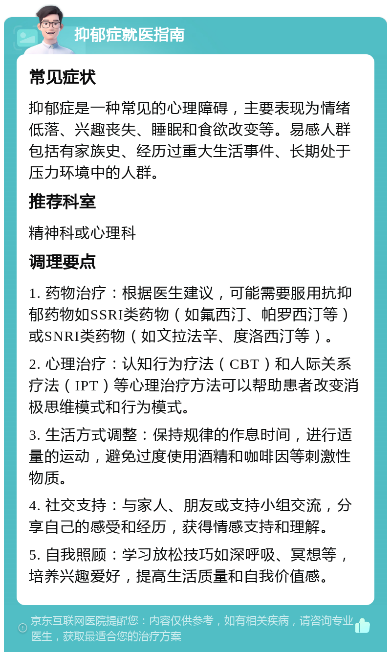 抑郁症就医指南 常见症状 抑郁症是一种常见的心理障碍，主要表现为情绪低落、兴趣丧失、睡眠和食欲改变等。易感人群包括有家族史、经历过重大生活事件、长期处于压力环境中的人群。 推荐科室 精神科或心理科 调理要点 1. 药物治疗：根据医生建议，可能需要服用抗抑郁药物如SSRI类药物（如氟西汀、帕罗西汀等）或SNRI类药物（如文拉法辛、度洛西汀等）。 2. 心理治疗：认知行为疗法（CBT）和人际关系疗法（IPT）等心理治疗方法可以帮助患者改变消极思维模式和行为模式。 3. 生活方式调整：保持规律的作息时间，进行适量的运动，避免过度使用酒精和咖啡因等刺激性物质。 4. 社交支持：与家人、朋友或支持小组交流，分享自己的感受和经历，获得情感支持和理解。 5. 自我照顾：学习放松技巧如深呼吸、冥想等，培养兴趣爱好，提高生活质量和自我价值感。