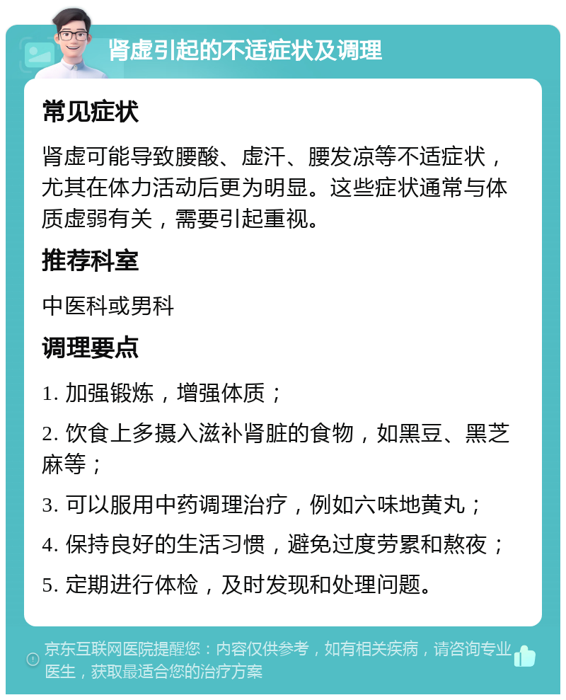 肾虚引起的不适症状及调理 常见症状 肾虚可能导致腰酸、虚汗、腰发凉等不适症状，尤其在体力活动后更为明显。这些症状通常与体质虚弱有关，需要引起重视。 推荐科室 中医科或男科 调理要点 1. 加强锻炼，增强体质； 2. 饮食上多摄入滋补肾脏的食物，如黑豆、黑芝麻等； 3. 可以服用中药调理治疗，例如六味地黄丸； 4. 保持良好的生活习惯，避免过度劳累和熬夜； 5. 定期进行体检，及时发现和处理问题。