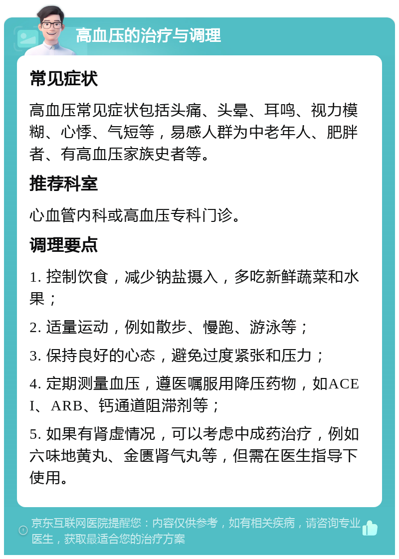 高血压的治疗与调理 常见症状 高血压常见症状包括头痛、头晕、耳鸣、视力模糊、心悸、气短等，易感人群为中老年人、肥胖者、有高血压家族史者等。 推荐科室 心血管内科或高血压专科门诊。 调理要点 1. 控制饮食，减少钠盐摄入，多吃新鲜蔬菜和水果； 2. 适量运动，例如散步、慢跑、游泳等； 3. 保持良好的心态，避免过度紧张和压力； 4. 定期测量血压，遵医嘱服用降压药物，如ACEI、ARB、钙通道阻滞剂等； 5. 如果有肾虚情况，可以考虑中成药治疗，例如六味地黄丸、金匮肾气丸等，但需在医生指导下使用。