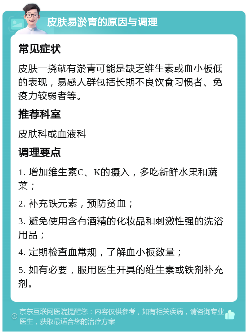 皮肤易淤青的原因与调理 常见症状 皮肤一挠就有淤青可能是缺乏维生素或血小板低的表现，易感人群包括长期不良饮食习惯者、免疫力较弱者等。 推荐科室 皮肤科或血液科 调理要点 1. 增加维生素C、K的摄入，多吃新鲜水果和蔬菜； 2. 补充铁元素，预防贫血； 3. 避免使用含有酒精的化妆品和刺激性强的洗浴用品； 4. 定期检查血常规，了解血小板数量； 5. 如有必要，服用医生开具的维生素或铁剂补充剂。