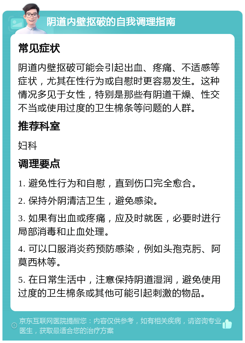 阴道内壁抠破的自我调理指南 常见症状 阴道内壁抠破可能会引起出血、疼痛、不适感等症状，尤其在性行为或自慰时更容易发生。这种情况多见于女性，特别是那些有阴道干燥、性交不当或使用过度的卫生棉条等问题的人群。 推荐科室 妇科 调理要点 1. 避免性行为和自慰，直到伤口完全愈合。 2. 保持外阴清洁卫生，避免感染。 3. 如果有出血或疼痛，应及时就医，必要时进行局部消毒和止血处理。 4. 可以口服消炎药预防感染，例如头孢克肟、阿莫西林等。 5. 在日常生活中，注意保持阴道湿润，避免使用过度的卫生棉条或其他可能引起刺激的物品。