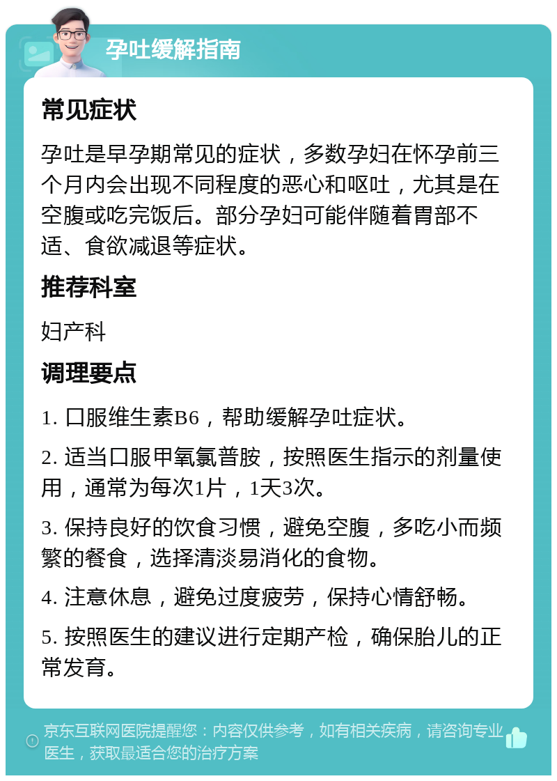 孕吐缓解指南 常见症状 孕吐是早孕期常见的症状，多数孕妇在怀孕前三个月内会出现不同程度的恶心和呕吐，尤其是在空腹或吃完饭后。部分孕妇可能伴随着胃部不适、食欲减退等症状。 推荐科室 妇产科 调理要点 1. 口服维生素B6，帮助缓解孕吐症状。 2. 适当口服甲氧氯普胺，按照医生指示的剂量使用，通常为每次1片，1天3次。 3. 保持良好的饮食习惯，避免空腹，多吃小而频繁的餐食，选择清淡易消化的食物。 4. 注意休息，避免过度疲劳，保持心情舒畅。 5. 按照医生的建议进行定期产检，确保胎儿的正常发育。