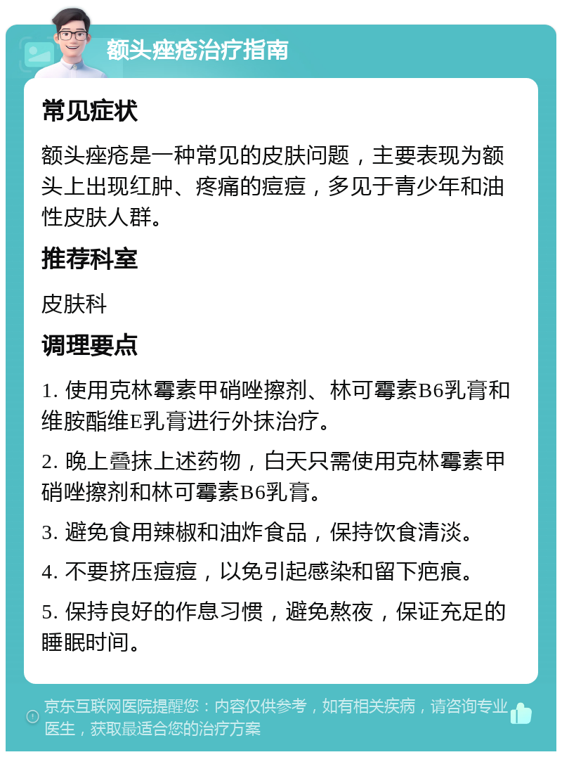 额头痤疮治疗指南 常见症状 额头痤疮是一种常见的皮肤问题，主要表现为额头上出现红肿、疼痛的痘痘，多见于青少年和油性皮肤人群。 推荐科室 皮肤科 调理要点 1. 使用克林霉素甲硝唑擦剂、林可霉素B6乳膏和维胺酯维E乳膏进行外抹治疗。 2. 晚上叠抹上述药物，白天只需使用克林霉素甲硝唑擦剂和林可霉素B6乳膏。 3. 避免食用辣椒和油炸食品，保持饮食清淡。 4. 不要挤压痘痘，以免引起感染和留下疤痕。 5. 保持良好的作息习惯，避免熬夜，保证充足的睡眠时间。