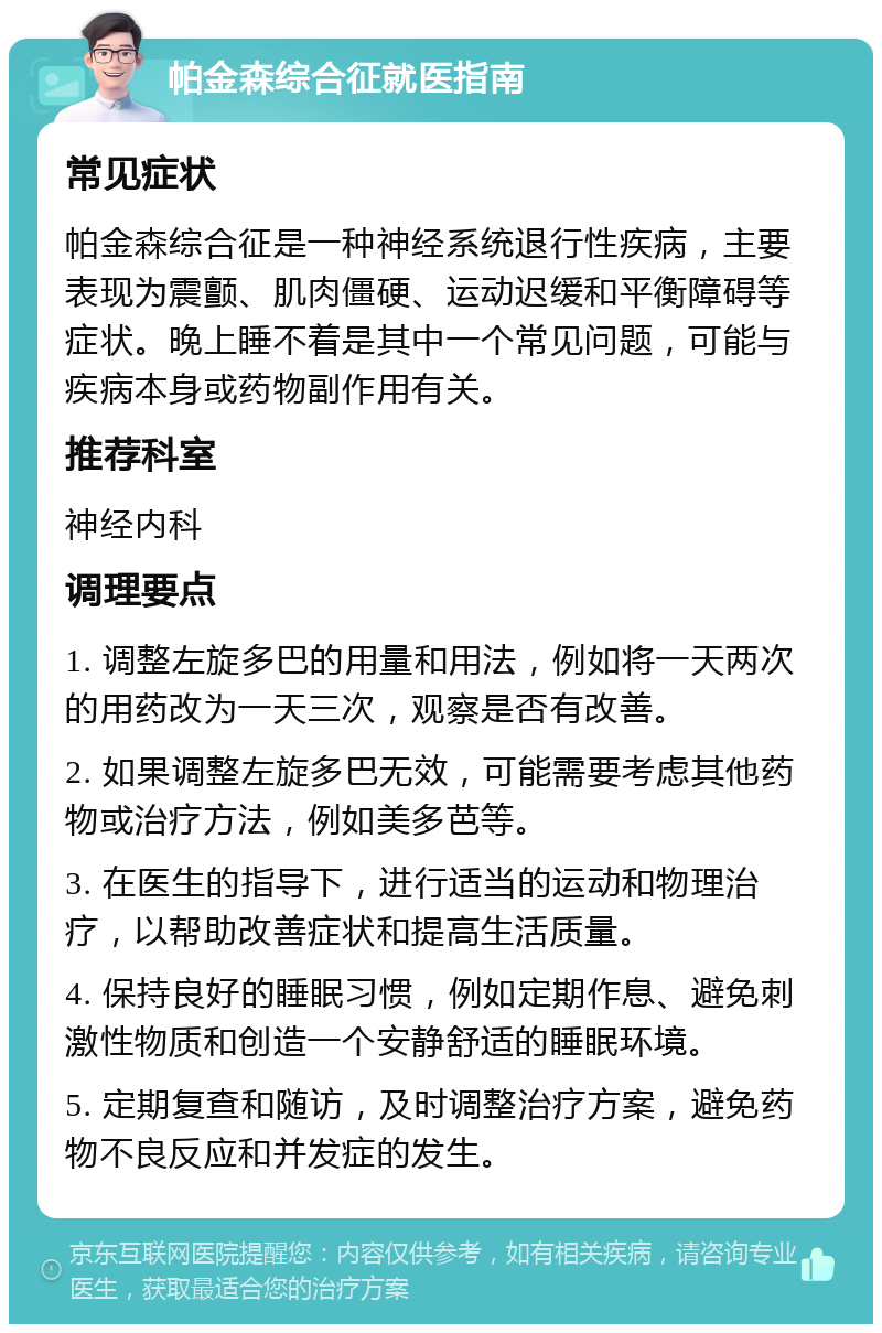 帕金森综合征就医指南 常见症状 帕金森综合征是一种神经系统退行性疾病，主要表现为震颤、肌肉僵硬、运动迟缓和平衡障碍等症状。晚上睡不着是其中一个常见问题，可能与疾病本身或药物副作用有关。 推荐科室 神经内科 调理要点 1. 调整左旋多巴的用量和用法，例如将一天两次的用药改为一天三次，观察是否有改善。 2. 如果调整左旋多巴无效，可能需要考虑其他药物或治疗方法，例如美多芭等。 3. 在医生的指导下，进行适当的运动和物理治疗，以帮助改善症状和提高生活质量。 4. 保持良好的睡眠习惯，例如定期作息、避免刺激性物质和创造一个安静舒适的睡眠环境。 5. 定期复查和随访，及时调整治疗方案，避免药物不良反应和并发症的发生。