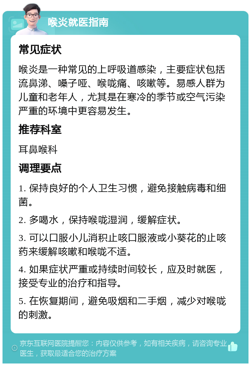 喉炎就医指南 常见症状 喉炎是一种常见的上呼吸道感染，主要症状包括流鼻涕、嗓子哑、喉咙痛、咳嗽等。易感人群为儿童和老年人，尤其是在寒冷的季节或空气污染严重的环境中更容易发生。 推荐科室 耳鼻喉科 调理要点 1. 保持良好的个人卫生习惯，避免接触病毒和细菌。 2. 多喝水，保持喉咙湿润，缓解症状。 3. 可以口服小儿消积止咳口服液或小葵花的止咳药来缓解咳嗽和喉咙不适。 4. 如果症状严重或持续时间较长，应及时就医，接受专业的治疗和指导。 5. 在恢复期间，避免吸烟和二手烟，减少对喉咙的刺激。