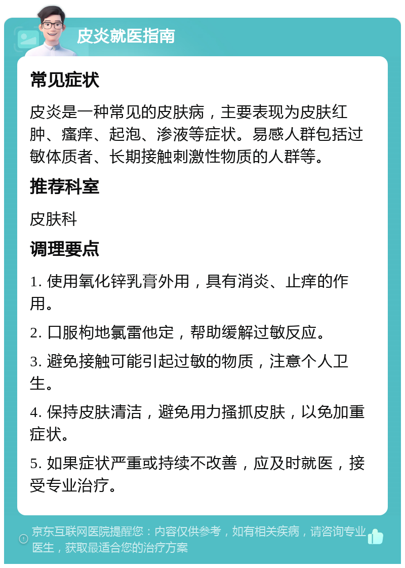 皮炎就医指南 常见症状 皮炎是一种常见的皮肤病，主要表现为皮肤红肿、瘙痒、起泡、渗液等症状。易感人群包括过敏体质者、长期接触刺激性物质的人群等。 推荐科室 皮肤科 调理要点 1. 使用氧化锌乳膏外用，具有消炎、止痒的作用。 2. 口服枸地氯雷他定，帮助缓解过敏反应。 3. 避免接触可能引起过敏的物质，注意个人卫生。 4. 保持皮肤清洁，避免用力搔抓皮肤，以免加重症状。 5. 如果症状严重或持续不改善，应及时就医，接受专业治疗。