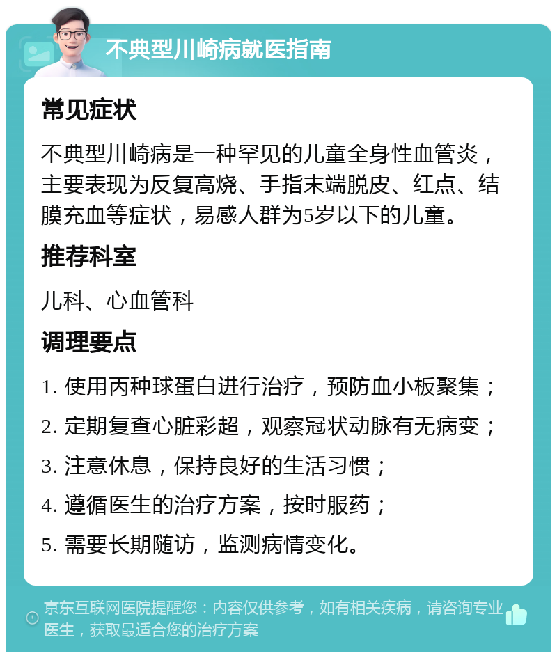 不典型川崎病就医指南 常见症状 不典型川崎病是一种罕见的儿童全身性血管炎，主要表现为反复高烧、手指末端脱皮、红点、结膜充血等症状，易感人群为5岁以下的儿童。 推荐科室 儿科、心血管科 调理要点 1. 使用丙种球蛋白进行治疗，预防血小板聚集； 2. 定期复查心脏彩超，观察冠状动脉有无病变； 3. 注意休息，保持良好的生活习惯； 4. 遵循医生的治疗方案，按时服药； 5. 需要长期随访，监测病情变化。