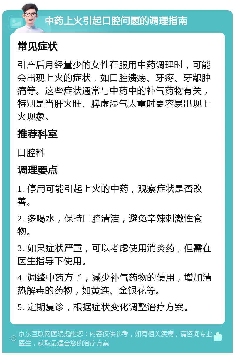 中药上火引起口腔问题的调理指南 常见症状 引产后月经量少的女性在服用中药调理时，可能会出现上火的症状，如口腔溃疡、牙疼、牙龈肿痛等。这些症状通常与中药中的补气药物有关，特别是当肝火旺、脾虚湿气太重时更容易出现上火现象。 推荐科室 口腔科 调理要点 1. 停用可能引起上火的中药，观察症状是否改善。 2. 多喝水，保持口腔清洁，避免辛辣刺激性食物。 3. 如果症状严重，可以考虑使用消炎药，但需在医生指导下使用。 4. 调整中药方子，减少补气药物的使用，增加清热解毒的药物，如黄连、金银花等。 5. 定期复诊，根据症状变化调整治疗方案。