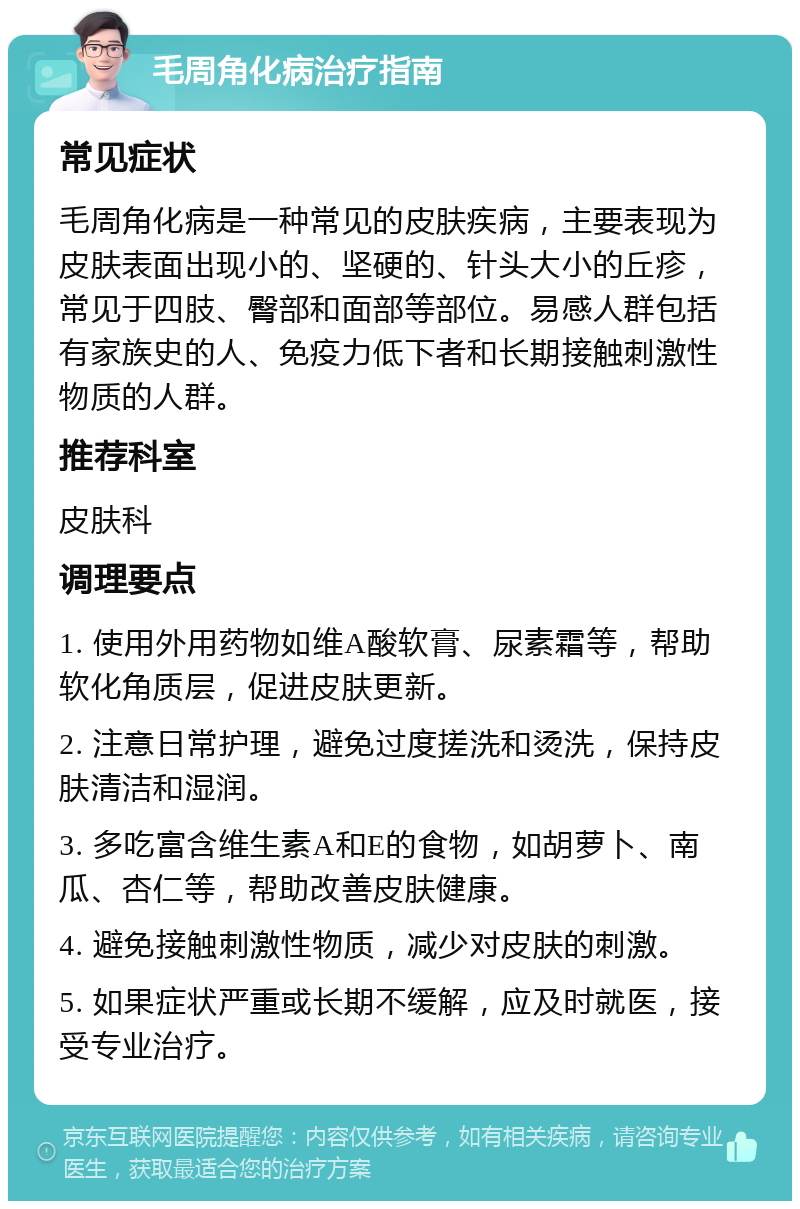 毛周角化病治疗指南 常见症状 毛周角化病是一种常见的皮肤疾病，主要表现为皮肤表面出现小的、坚硬的、针头大小的丘疹，常见于四肢、臀部和面部等部位。易感人群包括有家族史的人、免疫力低下者和长期接触刺激性物质的人群。 推荐科室 皮肤科 调理要点 1. 使用外用药物如维A酸软膏、尿素霜等，帮助软化角质层，促进皮肤更新。 2. 注意日常护理，避免过度搓洗和烫洗，保持皮肤清洁和湿润。 3. 多吃富含维生素A和E的食物，如胡萝卜、南瓜、杏仁等，帮助改善皮肤健康。 4. 避免接触刺激性物质，减少对皮肤的刺激。 5. 如果症状严重或长期不缓解，应及时就医，接受专业治疗。