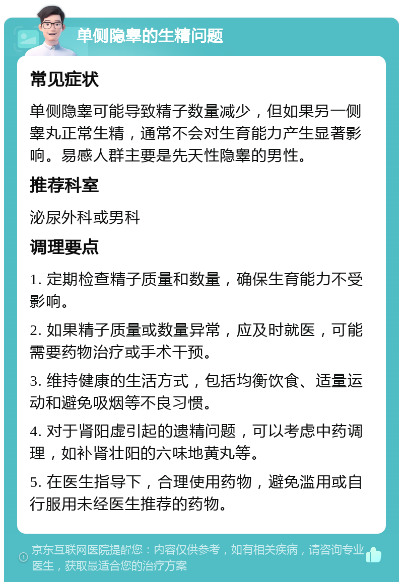 单侧隐睾的生精问题 常见症状 单侧隐睾可能导致精子数量减少，但如果另一侧睾丸正常生精，通常不会对生育能力产生显著影响。易感人群主要是先天性隐睾的男性。 推荐科室 泌尿外科或男科 调理要点 1. 定期检查精子质量和数量，确保生育能力不受影响。 2. 如果精子质量或数量异常，应及时就医，可能需要药物治疗或手术干预。 3. 维持健康的生活方式，包括均衡饮食、适量运动和避免吸烟等不良习惯。 4. 对于肾阳虚引起的遗精问题，可以考虑中药调理，如补肾壮阳的六味地黄丸等。 5. 在医生指导下，合理使用药物，避免滥用或自行服用未经医生推荐的药物。