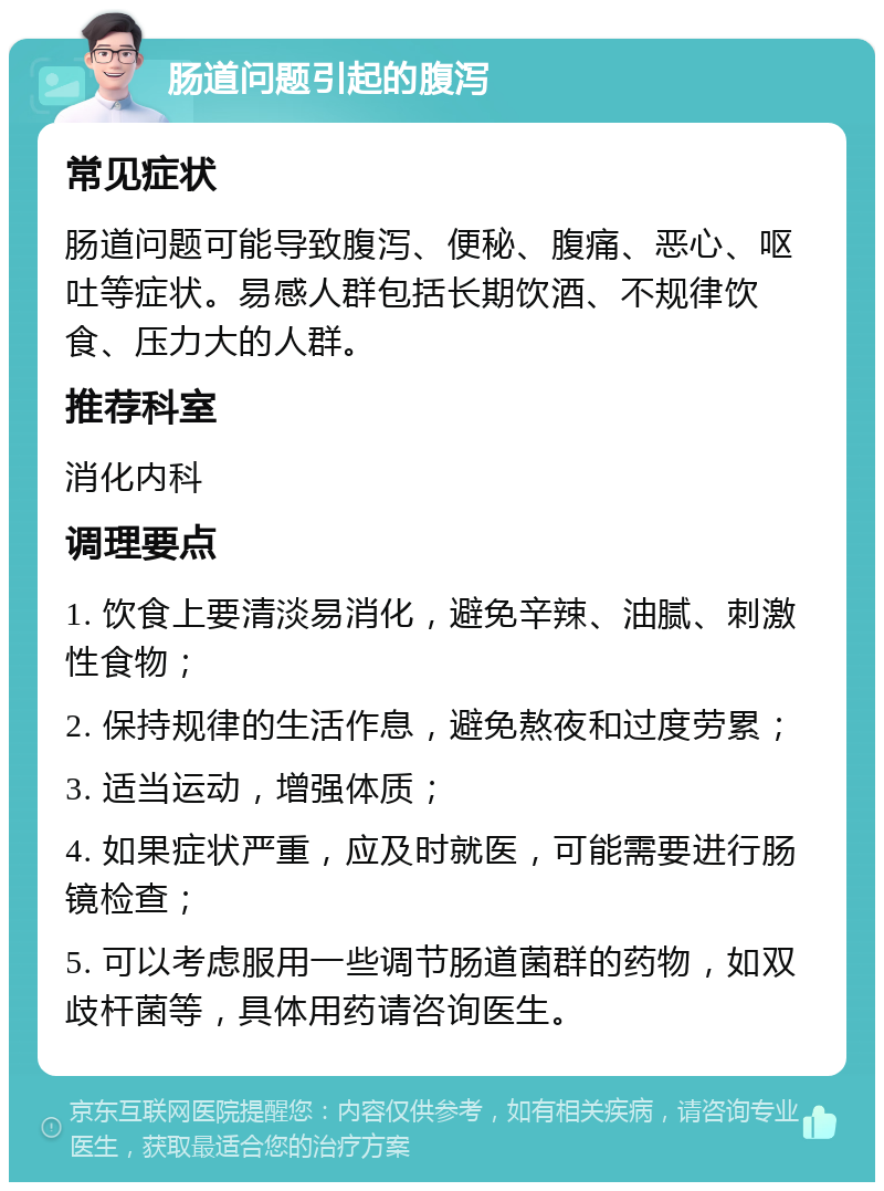 肠道问题引起的腹泻 常见症状 肠道问题可能导致腹泻、便秘、腹痛、恶心、呕吐等症状。易感人群包括长期饮酒、不规律饮食、压力大的人群。 推荐科室 消化内科 调理要点 1. 饮食上要清淡易消化，避免辛辣、油腻、刺激性食物； 2. 保持规律的生活作息，避免熬夜和过度劳累； 3. 适当运动，增强体质； 4. 如果症状严重，应及时就医，可能需要进行肠镜检查； 5. 可以考虑服用一些调节肠道菌群的药物，如双歧杆菌等，具体用药请咨询医生。