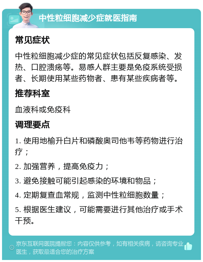 中性粒细胞减少症就医指南 常见症状 中性粒细胞减少症的常见症状包括反复感染、发热、口腔溃疡等。易感人群主要是免疫系统受损者、长期使用某些药物者、患有某些疾病者等。 推荐科室 血液科或免疫科 调理要点 1. 使用地榆升白片和磷酸奥司他韦等药物进行治疗； 2. 加强营养，提高免疫力； 3. 避免接触可能引起感染的环境和物品； 4. 定期复查血常规，监测中性粒细胞数量； 5. 根据医生建议，可能需要进行其他治疗或手术干预。