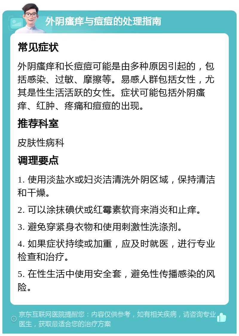 外阴瘙痒与痘痘的处理指南 常见症状 外阴瘙痒和长痘痘可能是由多种原因引起的，包括感染、过敏、摩擦等。易感人群包括女性，尤其是性生活活跃的女性。症状可能包括外阴瘙痒、红肿、疼痛和痘痘的出现。 推荐科室 皮肤性病科 调理要点 1. 使用淡盐水或妇炎洁清洗外阴区域，保持清洁和干燥。 2. 可以涂抹碘伏或红霉素软膏来消炎和止痒。 3. 避免穿紧身衣物和使用刺激性洗涤剂。 4. 如果症状持续或加重，应及时就医，进行专业检查和治疗。 5. 在性生活中使用安全套，避免性传播感染的风险。