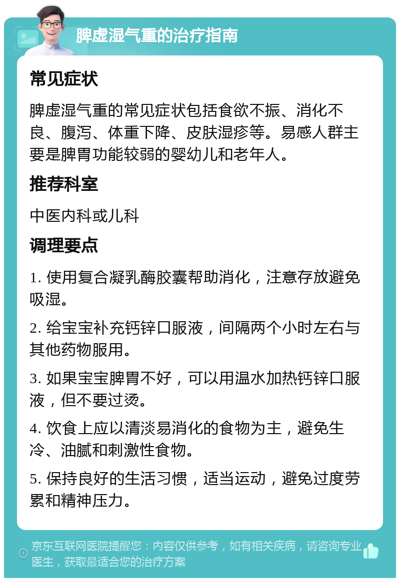 脾虚湿气重的治疗指南 常见症状 脾虚湿气重的常见症状包括食欲不振、消化不良、腹泻、体重下降、皮肤湿疹等。易感人群主要是脾胃功能较弱的婴幼儿和老年人。 推荐科室 中医内科或儿科 调理要点 1. 使用复合凝乳酶胶囊帮助消化，注意存放避免吸湿。 2. 给宝宝补充钙锌口服液，间隔两个小时左右与其他药物服用。 3. 如果宝宝脾胃不好，可以用温水加热钙锌口服液，但不要过烫。 4. 饮食上应以清淡易消化的食物为主，避免生冷、油腻和刺激性食物。 5. 保持良好的生活习惯，适当运动，避免过度劳累和精神压力。