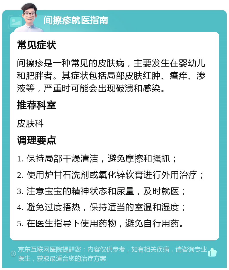 间擦疹就医指南 常见症状 间擦疹是一种常见的皮肤病，主要发生在婴幼儿和肥胖者。其症状包括局部皮肤红肿、瘙痒、渗液等，严重时可能会出现破溃和感染。 推荐科室 皮肤科 调理要点 1. 保持局部干燥清洁，避免摩擦和搔抓； 2. 使用炉甘石洗剂或氧化锌软膏进行外用治疗； 3. 注意宝宝的精神状态和尿量，及时就医； 4. 避免过度捂热，保持适当的室温和湿度； 5. 在医生指导下使用药物，避免自行用药。