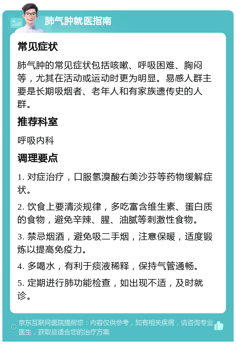 肺气肿就医指南 常见症状 肺气肿的常见症状包括咳嗽、呼吸困难、胸闷等，尤其在活动或运动时更为明显。易感人群主要是长期吸烟者、老年人和有家族遗传史的人群。 推荐科室 呼吸内科 调理要点 1. 对症治疗，口服氢溴酸右美沙芬等药物缓解症状。 2. 饮食上要清淡规律，多吃富含维生素、蛋白质的食物，避免辛辣、腥、油腻等刺激性食物。 3. 禁忌烟酒，避免吸二手烟，注意保暖，适度锻炼以提高免疫力。 4. 多喝水，有利于痰液稀释，保持气管通畅。 5. 定期进行肺功能检查，如出现不适，及时就诊。