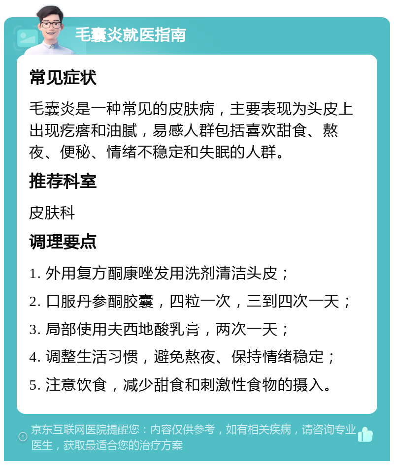 毛囊炎就医指南 常见症状 毛囊炎是一种常见的皮肤病，主要表现为头皮上出现疙瘩和油腻，易感人群包括喜欢甜食、熬夜、便秘、情绪不稳定和失眠的人群。 推荐科室 皮肤科 调理要点 1. 外用复方酮康唑发用洗剂清洁头皮； 2. 口服丹参酮胶囊，四粒一次，三到四次一天； 3. 局部使用夫西地酸乳膏，两次一天； 4. 调整生活习惯，避免熬夜、保持情绪稳定； 5. 注意饮食，减少甜食和刺激性食物的摄入。